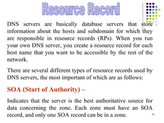 13
DNS servers are basically database servers that store
information about the hosts and subdomain for which they
are responsible in resource records (RPs). When you run
your own DNS server, you create a resource record for each
host name that you want to be accessible by the rest of the
network.
There are several different types of resource records used by
DNS servers, the most important of which are as follows:
SOA (Start of Authority) –
Indicates that the server is the best authoritative source for
data concerning the zone. Each zone must have an SOA
record, and only one SOA record can be in a zone.
 
