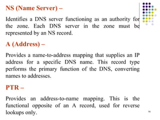 14
NS (Name Server) –
Identifies a DNS server functioning as an authority for
the zone. Each DNS server in the zone must be
represented by an NS record.
A (Address) –
Provides a name-to-address mapping that supplies an IP
address for a specific DNS name. This record type
performs the primary function of the DNS, converting
names to addresses.
PTR –
Provides an address-to-name mapping. This is the
functional opposite of an A record, used for reverse
lookups only.
 