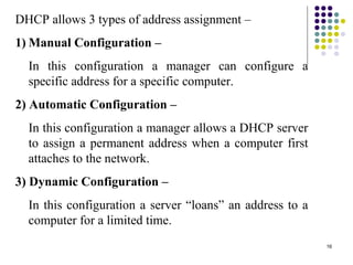 16
DHCP allows 3 types of address assignment –
1) Manual Configuration –
In this configuration a manager can configure a
specific address for a specific computer.
2) Automatic Configuration –
In this configuration a manager allows a DHCP server
to assign a permanent address when a computer first
attaches to the network.
3) Dynamic Configuration –
In this configuration a server “loans” an address to a
computer for a limited time.
 