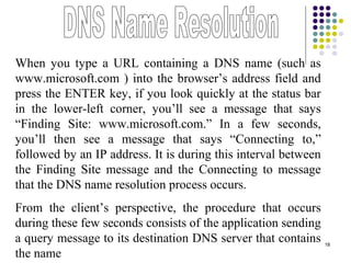18
When you type a URL containing a DNS name (such as
www.microsoft.com ) into the browser’s address field and
press the ENTER key, if you look quickly at the status bar
in the lower-left corner, you’ll see a message that says
“Finding Site: www.microsoft.com.” In a few seconds,
you’ll then see a message that says “Connecting to,”
followed by an IP address. It is during this interval between
the Finding Site message and the Connecting to message
that the DNS name resolution process occurs.
From the client’s perspective, the procedure that occurs
during these few seconds consists of the application sending
a query message to its destination DNS server that contains
the name
 