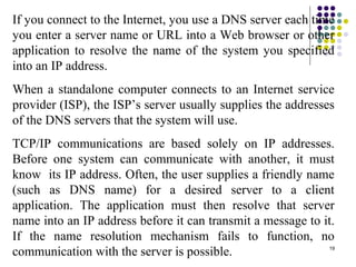 19
If you connect to the Internet, you use a DNS server each time
you enter a server name or URL into a Web browser or other
application to resolve the name of the system you specified
into an IP address.
When a standalone computer connects to an Internet service
provider (ISP), the ISP’s server usually supplies the addresses
of the DNS servers that the system will use.
TCP/IP communications are based solely on IP addresses.
Before one system can communicate with another, it must
know its IP address. Often, the user supplies a friendly name
(such as DNS name) for a desired server to a client
application. The application must then resolve that server
name into an IP address before it can transmit a message to it.
If the name resolution mechanism fails to function, no
communication with the server is possible.
 