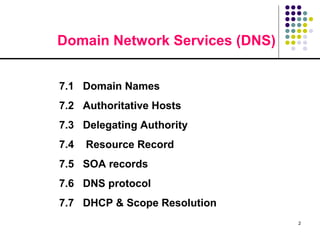 2
Domain Network Services (DNS)
7.1 Domain Names
7.2 Authoritative Hosts
7.3 Delegating Authority
7.4 Resource Record
7.5 SOA records
7.6 DNS protocol
7.7 DHCP & Scope Resolution
 