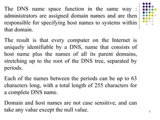 5
The DNS name space function in the same way :
administrators are assigned domain names and are then
responsible for specifying host names to systems within
that domain.
The result is that every computer on the Internet is
uniquely identifiable by a DNS, name that consists of
host name plus the names of all its parent domains,
stretching up to the root of the DNS tree, separated by
periods.
Each of the names between the periods can be up to 63
characters long, with a total length of 255 characters for
a complete DNS name.
Domain and host names are not case sensitive, and can
take any value except the null value.
 