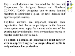 8
Top – level domains are controlled by the Internet
Corporation for Assigned Names and Numbers
(ICANN). ICANN designates one or more domain
registrars to administer a given top-level domain and
approve specific names.
Top-level domains are important because each
organization that choose to participate in the domain
name system must apply for a name under one of the
existing top level domains. Most corporations choose to
register under the com domain.
To obtain a domain, an organization must register
with an approved register. A unique domain suffix is
assigned to each organization.
 