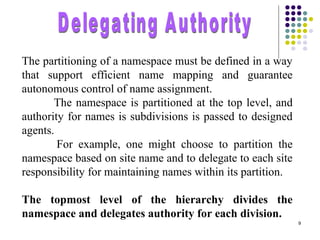 9
The partitioning of a namespace must be defined in a way
that support efficient name mapping and guarantee
autonomous control of name assignment.
The namespace is partitioned at the top level, and
authority for names is subdivisions is passed to designed
agents.
For example, one might choose to partition the
namespace based on site name and to delegate to each site
responsibility for maintaining names within its partition.
The topmost level of the hierarchy divides the
namespace and delegates authority for each division.
 