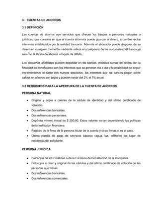 3. CUENTAS DE AHORROS
3.1 DEFINICIÓN
Las cuentas de ahorros son servicios que ofrecen los bancos a personas naturales o
jurídicas, que consiste en que el cuenta ahorrista puede guardar el dinero, a cambio recibe
intereses establecidos por la entidad bancaria. Además el ahorrador puede disponer de su
dinero en cualquier momento mediante retiros en cualquiera de las sucursales del banco ya
sea con la libreta de ahorros o tarjeta de débito.
Los pequeños ahorristas pueden depositar en los bancos, módicas sumas de dinero con la
finalidad de beneficiarse con los intereses que se generan día a día y la posibilidad de seguir
incrementando el saldo con nuevos depósitos, los intereses que los bancos pagan sobre
saldos en ahorros son bajos y pueden variar del 2% al 7% anual.
3.2 REQUISITOS PARA LA APERTURA DE LA CUENTA DE AHORROS
PERSONA NATURAL
 Original y copia a colores de la cédula de identidad y del último certificado de
votación.
 Dos referencias bancarias.
 Dos referencias personales.
 Depósito mínimo inicial de $ 200,00. Estos valores varían dependiendo las políticas
de la institución financiera.
 Registro de la firma de la persona titular de la cuenta y otras firmas si es el caso.
 Última planilla de pago de servicios básicos (agua, luz, teléfono) del lugar de
residencia del solicitante
PERSONA JURÍDICA:
 Fotocopia de los Estatutos o de la Escritura de Constitución de la Compañía.
 Fotocopia a color y original de las cédulas y del último certificado de votación de las
personas que firman.
 Dos referencias bancarias.
 Dos referencias comerciales.
 