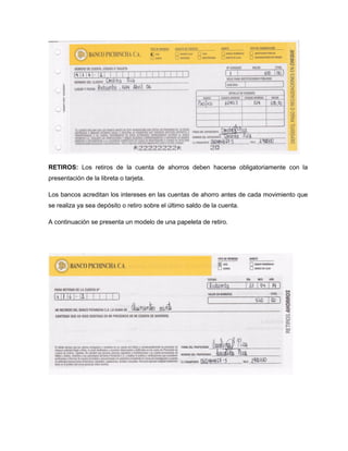 RETIROS: Los retiros de la cuenta de ahorros deben hacerse obligatoriamente con la
presentación de la libreta o tarjeta.
Los bancos acreditan los intereses en las cuentas de ahorro antes de cada movimiento que
se realiza ya sea depósito o retiro sobre el último saldo de la cuenta.
A continuación se presenta un modelo de una papeleta de retiro.
 
