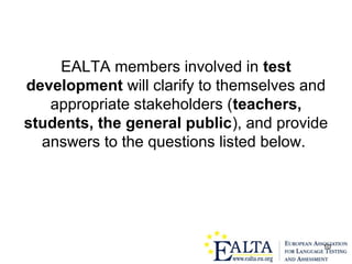 10
EALTA members involved in test
development will clarify to themselves and
appropriate stakeholders (teachers,
students, the general public), and provide
answers to the questions listed below.
 