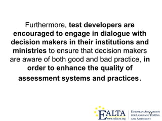 11
Furthermore, test developers are
encouraged to engage in dialogue with
decision makers in their institutions and
ministries to ensure that decision makers
are aware of both good and bad practice, in
order to enhance the quality of
assessment systems and practices.
 