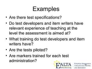12
Examples
• Are there test specifications?
• Do test developers and item writers have
relevant experience of teaching at the
level the assessment is aimed at?
• What training do test developers and item
writers have?
• Are the tests piloted?
• Are markers trained for each test
administration?
 