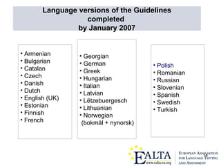 14
• Armenian
• Bulgarian
• Catalan
• Czech
• Danish
• Dutch
• English (UK)
• Estonian
• Finnish
• French
• Georgian
• German
• Greek
• Hungarian
• Italian
• Latvian
• Lëtzebuergesch
• Lithuanian
• Norwegian
(bokmål + nynorsk)
• Polish
• Romanian
• Russian
• Slovenian
• Spanish
• Swedish
• Turkish
Language versions of the Guidelines
completed
by January 2007
 