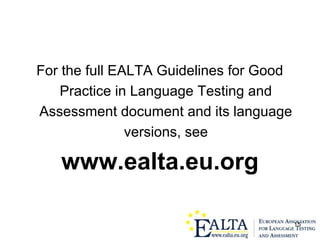 15
For the full EALTA Guidelines for Good
Practice in Language Testing and
Assessment document and its language
versions, see
www.ealta.eu.org
 