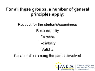 4
For all these groups, a number of general
principles apply:
Respect for the students/examinees
Responsibility
Fairness
Reliability
Validity
Collaboration among the parties involved
 