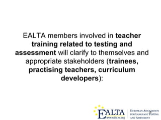 6
EALTA members involved in teacher
training related to testing and
assessment will clarify to themselves and
appropriate stakeholders (trainees,
practising teachers, curriculum
developers):
 