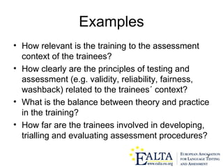 7
Examples
• How relevant is the training to the assessment
context of the trainees?
• How clearly are the principles of testing and
assessment (e.g. validity, reliability, fairness,
washback) related to the trainees´ context?
• What is the balance between theory and practice
in the training?
• How far are the trainees involved in developing,
trialling and evaluating assessment procedures?
 