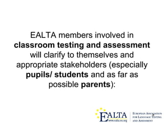 8
EALTA members involved in
classroom testing and assessment
will clarify to themselves and
appropriate stakeholders (especially
pupils/ students and as far as
possible parents):
 