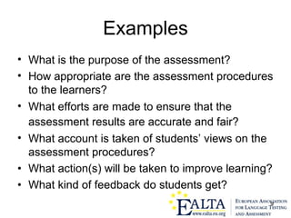9
Examples
• What is the purpose of the assessment?
• How appropriate are the assessment procedures
to the learners?
• What efforts are made to ensure that the
assessment results are accurate and fair?
• What account is taken of students’ views on the
assessment procedures?
• What action(s) will be taken to improve learning?
• What kind of feedback do students get?
 