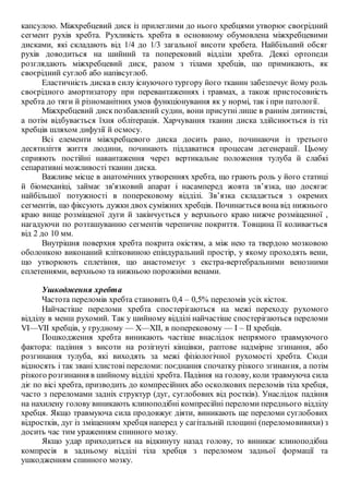 капсулою. Міжхребцевий диск із прилеглими до нього хребцями утворює своєрідний
сегмент рухів хребта. Рухливість хребта в основному обумовлена міжхребцевими
дисками, які складають від 1/4 до 1/3 загальної висоти хребета. Найбільший обсяг
рухів доводиться на шийний та поперековий відділи хребта. Деякі ортопеди
розглядають міжхребцевий диск, разом з тілами хребців, що примикають, як
своєрідний суглоб або напівсуглоб.
Еластичність дискав силу існуючого тургору його тканин забезпечує йому роль
своєрідного амортизатору при перевантаженнях і травмах, а також пристосовність
хребта до тяги й різноманітних умов функціонування як у нормі, так і при патології.
Міжхребцевий дискпозбавлений судин, вони присутні лише в раннім дитинстві,
а потім відбувається їхня облітерація. Харчування тканин диска здійснюється із тіл
хребців шляхом дифузії й осмосу.
Всі елементи міжхребцевого диска досить рано, починаючи із третього
десятиліття життя людини, починають піддаватися процесам дегенерації. Цьому
сприяють постійні навантаження через вертикальне положення тулуба й слабкі
сепаративні можливості тканин диска.
Важливе місце в анатомічних утвореннях хребта, що грають роль у його статиці
й біомеханіці, займає зв'язковий апарат і насамперед жовта зв’язка, що досягає
найбільшої потужності в поперековому відділі. Зв’язка складається з окремих
сегментів, що фіксують дужки двох суміжних хребців. Починається вона від нижнього
краю вище розміщеної дуги й закінчується у верхнього краю нижче розміщенної ,
нагадуючи по розташуванню сегментів черепичне покриття. Товщина її коливається
від 2 до 10 мм.
Внутрішня поверхня хребта покрита окістям, а між нею та твердою мозковою
оболонкою виконаний клітковиною епіндуральний простір, у якому проходять вени,
що утворюють сплетіння, що анастомезує з екстра-вертебральними венозними
сплетеннями, верхньою та нижньою порожніми венами.
Ушкодження хребта
Частота переломів хребта становить 0,4 – 0,5% переломів усіх кісток.
Найчастіше переломи хребта спостерігаються на межі переходу рухомого
відділу в менш рухомий. Так у шийному відділі найчастіше спостерігаються переломи
VІ—VІІ хребців, у грудному — X—XII, в поперековому — І – II хребців.
Пошкодження хребта виникають частіше внаслідок непрямого травмуючого
фактора: падіння з висоти на розігнуті кінцівки, раптове надмірне згинання, або
розгинання тулуба, які виходять за межі фізіологічної рухомості хребта. Сюди
відносять і так звані хлистові переломи: поєднання спочатку різкого згинання, а потім
різкого розгинання в шийному відділі хребта. Падіння на голову, коли травмуюча сила
діє по вісі хребта, призводить до компресійних або осколкових переломів тіла хребця,
часто з переломами задніх структур (дуг, суглобових від ростків). Унаслідок падіння
на нахилену голову виникають клиноподібні компресійні переломи переднього відділу
хребця. Якщо травмуюча сила продовжує діяти, виникають ще переломи суглобових
відростків, дуг із зміщенням хребця наперед у сагітальній площині (переломовивихи) з
досить час тим ураженням спинного мозку.
Якщо удар приходиться на відкинуту назад голову, то виникає клиноподібна
компресія в задньому відділі тіла хребця з переломом задньої формації та
ушкодженням спинного мозку.
 