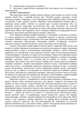 D – слабкий парез і нормальна чутливість;
Е – відсутність неврологічних порушень або легкі парези, які не впливають на
працездатність.
Клініка і діагностика:
При переломах верхніх хребців шийного відділу в разі падіння на зігнуту голову
виникає різкий біль у верхній частині шиї. Потерпілі руками тримають голову
нахиленою вперед і оберігають її від найменших рухів. Шийний лордоз обов'язково
згладжений, а при значних кутових зміщеннях, переломовивихах виникає кіфоз у
шийному відділі хребта. Активні та пасивні рухи головою неможливі. Під час
пальпації остистих відростків загострюється біль при натисканні на остистий
відростокзламаного хребця. Відзначається також збільшення проміжку міжостистими
відростками. М'язи шиї напружені. Часто потерпілі скаржаться на іррадіацію болю в
потилицю, проксимальні відділи верхніх кінцівок, парестезії.
Коли переломи шийних хребців виникають у положенні з розігнутою головою,
то голова залишається розігнутою і потерпілий утримує її руками в розігнутому
положенні. Шийний лордоз заглиблений, м'язи шиї напружені. Активні і пасивні рухи
головою неможливі. Пальпаторне обстеження виявляє заглиблення остистого
відростка зламаного хребця і болючість при на тисканні на його вершину.
Однією з підступних травм шийного відділу хребта є переломи зуба осьового (II
шийного) хребця. Виникають вони внаслідок скісних зрізувальних ударів у положенні
перерозгинання голови в автомобільних катастрофах, падіння з висоти. Потерпілі
скаржаться на значний біль у місці переходу голови в шию. Голова нахилена вперед і
потерпілий фіксує її руками, не зміню ючи положення, оберігає від найменших рухів,
поворотів. Клінічне обстеження необхідно про водитиобережно, особливо пальпацію,
перевірку можливих рухів і в жодному разі не виводи ти голову у звичайне
положення. При перело мах зуба осьового хребця існує велика загроза вторинного
зміщення відламків з тяжким ушкодженням спинного мозку і наростанням набряку
довгастого мозку з бульбарним паралічем, паралічем дихальних м'язів з летальним
кінцем. Пальпаторно визначається значне напруження шийних м'язів, загострення
болю під час по мірного постукування по остистому відростку II шийного хребця.
Абсолютно забороняється проводити перевірку симптому осьового тиску на голову.
На відміну від переломів тіла хребців при переломах зуба II шийного хребця шийний
лордоз майже не змінюється, у потерпілого лише голова нахилена вперед.
Переломи грудного і поперекового відділу хребта виникають переважно від не
прямої травми, тобто внаслідок раптового над мірного згинання, розгинання або
падіння на плечі значного тягаря (обвали), або внаслідок падіння на ноги, сідниці. У
враженому відділі хребта виникає значний біль, який може іррадіювати по ходу
міжреберних нервів, оперізуючи грудну клітку відповідно до рівня зламаного хребця,
або в нижні кінцівки при пошкодженні поперекових хребців. Положення потерпілого
пасивне — лежачи на спині чи на животі. У грудному відділі збільшується кіфоз,
інколи виступає горб, у поперековому відділі зладжується лордоз, або виникає
локальний кіфоз. Активно і пасивно вирівнятися потерпілий не може через біль. М'язи
спини в зоні зламаного хребця напружені, під шкірою більш рельєфно виступає
контур остистого відростка. Під час постукування або натискання на остистий
відростокякий виступає, загострюєтьсябіль у хребті. Загострення болю відзначається
під час пальпації паравертебральних точок зламаного хребця.
 