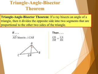 Triangle-Angle-Bisector
Theorem
Triangle-Angle-Bisector Theorem: If a ray bisects an angle of a
triangle, then it divides the opposite side into two segments that are
proportional to the other two sides of the triangle.
 