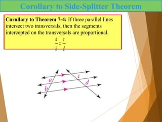 Corollary to Side-Splitter Theorem
Corollary to Theorem 7-4: If three parallel lines
intersect two transversals, then the segments
intercepted on the transversals are proportional.
a
b
=
c
d
 