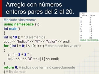Arreglo con números
enteros pares del 2 al 20.
#include <iostream>
using namespace std;
int main()
{
int s[ 10 ]; // 10 elementos
cout << "Indice" << "t" << "Valor" << endl;
for ( int i = 0; i < 10; i++ ) // establece los valores
{
s[ i ] = 2 + 2 * i;
cout << i << "t" << s[ i ] << endl;
}
return 0; // indica que terminó correctamente
} // fin de main
 