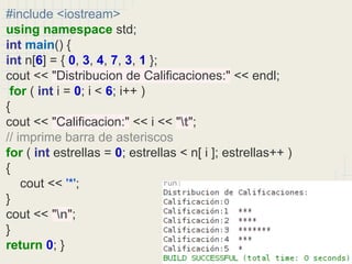 #include <iostream>
using namespace std;
int main() {
int n[6] = { 0, 3, 4, 7, 3, 1 };
cout << "Distribucion de Calificaciones:" << endl;
for ( int i = 0; i < 6; i++ )
{
cout << "Calificacion:" << i << "t";
// imprime barra de asteriscos
for ( int estrellas = 0; estrellas < n[ i ]; estrellas++ )
{
cout << '*';
}
cout << "n";
}
return 0; }
 
