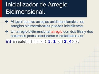 Inicializador de Arreglo
Bidimensional.
➔ Al igual que los arreglos unidimensionales, los
arreglos bidimensionales pueden inicializarse.
➔ Un arreglo bidimensional arreglo con dos filas y dos
columnas podría declararse e inicializarse así:
int arreglo[ ] [ ] = { { 1, 2 }, {3, 4} };
 