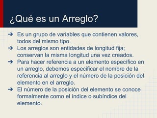 ¿Qué es un Arreglo?
➔ Es un grupo de variables que contienen valores,
todos del mismo tipo.
➔ Los arreglos son entidades de longitud fija;
conservan la misma longitud una vez creados.
➔ Para hacer referencia a un elemento específico en
un arreglo, debemos especificar el nombre de la
referencia al arreglo y el número de la posición del
elemento en el arreglo.
➔ El número de la posición del elemento se conoce
formalmente como el índice o subíndice del
elemento.
 