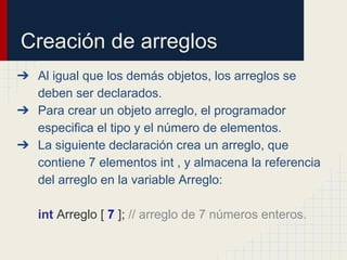 Creación de arreglos
➔ Al igual que los demás objetos, los arreglos se
deben ser declarados.
➔ Para crear un objeto arreglo, el programador
especifica el tipo y el número de elementos.
➔ La siguiente declaración crea un arreglo, que
contiene 7 elementos int , y almacena la referencia
del arreglo en la variable Arreglo:
int Arreglo [ 7 ]; // arreglo de 7 números enteros.
 