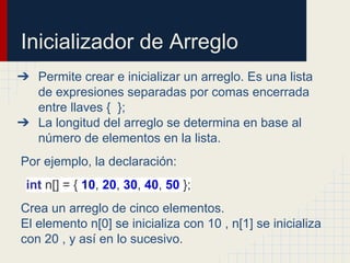 Inicializador de Arreglo
➔ Permite crear e inicializar un arreglo. Es una lista
de expresiones separadas por comas encerrada
entre llaves { };
➔ La longitud del arreglo se determina en base al
número de elementos en la lista.
Por ejemplo, la declaración:
int n[] = { 10, 20, 30, 40, 50 };
Crea un arreglo de cinco elementos.
El elemento n[0] se inicializa con 10 , n[1] se inicializa
con 20 , y así en lo sucesivo.
 
