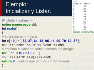 Ejemplo:
Inicializar y Listar.
#include <iostream>
using namespace std;
int main()
{
// Inicializar el arreglo n
int n[ 10 ] = { 32, 27, 64, 18, 95, 14, 90, 70, 60, 37 };
cout << "Indice" << "t" << "Valor" << endl;
// imprime el valor de cada elemento del arreglo
for ( int i = 0; i < 10; i++ )
cout << i << "t" << n[ i ] << endl;
return 0; // indica que terminó correctamente
}
 