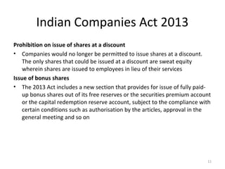 Indian Companies Act 2013
Prohibition on issue of shares at a discount
• Companies would no longer be permitted to issue shares at a discount.
The only shares that could be issued at a discount are sweat equity
wherein shares are issued to employees in lieu of their services
Issue of bonus shares
• The 2013 Act includes a new section that provides for issue of fully paid-
up bonus shares out of its free reserves or the securities premium account
or the capital redemption reserve account, subject to the compliance with
certain conditions such as authorisation by the articles, approval in the
general meeting and so on
11
 