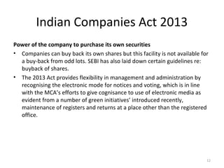 Indian Companies Act 2013
Power of the company to purchase its own securities
• Companies can buy back its own shares but this facility is not available for
a buy-back from odd lots. SEBI has also laid down certain guidelines re:
buyback of shares.
• The 2013 Act provides flexibility in management and administration by
recognising the electronic mode for notices and voting, which is in line
with the MCA’s efforts to give cognisance to use of electronic media as
evident from a number of green initiatives’ introduced recently,
maintenance of registers and returns at a place other than the registered
office.
12
 