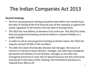 The Indian Companies Act 2013
General meetings
• The first annual general meeting should be held within nine months from
the date of closing of the first financial year of the company as against the
earlier regulation of 18 months from the date of incorporation.
• The 2013 Act now defines as between 9 am and 6 pm. The 2013 Act states
that annual general meeting cannot be held on a national holiday or a
public holiday
• In order to call an annual general meeting at shorter notice, the 2013 Act
requires consent of 95% of the members
• The 2013 Act states that besides director and manager, the nature of
concern or interest of every director, manager, any other key managerial
personnel and relatives of such director, manager or any other key
managerial personnel in each item of special business will also need to be
mentioned in the notice of the meeting. The threshold of disclosure is
reduced from 20% to 2%
13
 