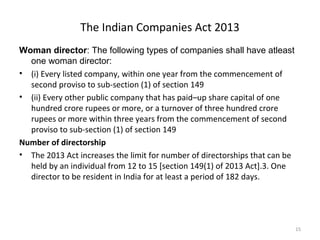 The Indian Companies Act 2013
Woman director: The following types of companies shall have atleast
one woman director:
• (i) Every listed company, within one year from the commencement of
second proviso to sub-section (1) of section 149
• (ii) Every other public company that has paid–up share capital of one
hundred crore rupees or more, or a turnover of three hundred crore
rupees or more within three years from the commencement of second
proviso to sub-section (1) of section 149
Number of directorship
• The 2013 Act increases the limit for number of directorships that can be
held by an individual from 12 to 15 [section 149(1) of 2013 Act].3. One
director to be resident in India for at least a period of 182 days.
15
 
