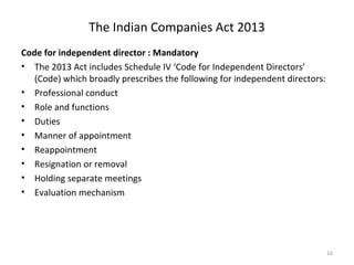 The Indian Companies Act 2013
Code for independent director : Mandatory
• The 2013 Act includes Schedule IV ‘Code for Independent Directors’
(Code) which broadly prescribes the following for independent directors:
• Professional conduct
• Role and functions
• Duties
• Manner of appointment
• Reappointment
• Resignation or removal
• Holding separate meetings
• Evaluation mechanism
16
 