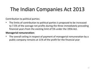 The Indian Companies Act 2013
Contribution to political parties:
• The limits of contribution to political parties is proposed to be increased
to 7.5% of the average net profits during the three immediately preceding
financial years from the existing limit of 5% under the 1956 Act.
Managerial remuneration:
• The overall ceiling in respect of payment of managerial remuneration by a
public company remains at 11% of the profit for the financial year
17
 