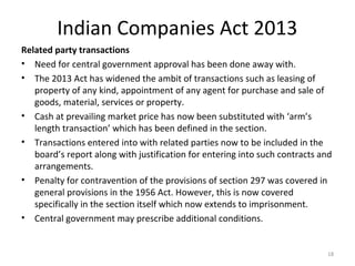 Indian Companies Act 2013
Related party transactions
• Need for central government approval has been done away with.
• The 2013 Act has widened the ambit of transactions such as leasing of
property of any kind, appointment of any agent for purchase and sale of
goods, material, services or property.
• Cash at prevailing market price has now been substituted with ‘arm’s
length transaction’ which has been defined in the section.
• Transactions entered into with related parties now to be included in the
board’s report along with justification for entering into such contracts and
arrangements.
• Penalty for contravention of the provisions of section 297 was covered in
general provisions in the 1956 Act. However, this is now covered
specifically in the section itself which now extends to imprisonment.
• Central government may prescribe additional conditions.
18
 