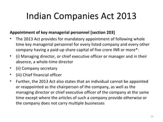 Indian Companies Act 2013
Appointment of key managerial personnel [section 203]
• The 2013 Act provides for mandatory appointment of following whole
time key managerial personnel for every listed company and every other
company having a paid-up share capital of five crore INR or more*:
• (i) Managing director, or chief executive officer or manager and in their
absence, a whole-time director
• (ii) Company secretary
• (iii) Chief financial officer
• Further, the 2013 Act also states that an individual cannot be appointed
or reappointed as the chairperson of the company, as well as the
managing director or chief executive officer of the company at the same
time except where the articles of such a company provide otherwise or
the company does not carry multiple businesses
19
 