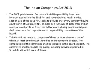 The Indian Companies Act 2013
• The MCA guidelines on Corporate Social Responsibility have been
incorporated within the 2013 Act and have obtained legal sanctity.
Section 135 of the 2013 Act, seeks to provide that every company having
a net worth of 500 crore INR, or more or a turnover of 1000 crore INR or
more, or a net profit of five crore INR or more, during any financial year
shall constitute the corporate social responsibility committee of the
board.
• This committee needs to comprise of three or more directors, out of
which, at least one director should be an independent director. The
composition of the committee shall be included in the board’s report. The
committee shall formulate the policy, including activities specified in
Schedule VII, which are as follows:
20
 