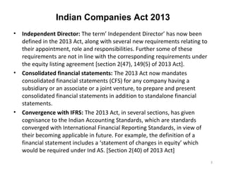 Indian Companies Act 2013
• Independent Director: The term’ Independent Director’ has now been
defined in the 2013 Act, along with several new requirements relating to
their appointment, role and responsibilities. Further some of these
requirements are not in line with the corresponding requirements under
the equity listing agreement [section 2(47), 149(5) of 2013 Act].
• Consolidated financial statements: The 2013 Act now mandates
consolidated financial statements (CFS) for any company having a
subsidiary or an associate or a joint venture, to prepare and present
consolidated financial statements in addition to standalone financial
statements.
• Convergence with IFRS: The 2013 Act, in several sections, has given
cognisance to the Indian Accounting Standards, which are standards
converged with International Financial Reporting Standards, in view of
their becoming applicable in future. For example, the definition of a
financial statement includes a ‘statement of changes in equity’ which
would be required under Ind AS. [Section 2(40) of 2013 Act]
3
 