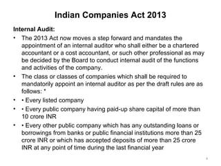 Indian Companies Act 2013
Internal Audit:
• The 2013 Act now moves a step forward and mandates the
appointment of an internal auditor who shall either be a chartered
accountant or a cost accountant, or such other professional as may
be decided by the Board to conduct internal audit of the functions
and activities of the company.
• The class or classes of companies which shall be required to
mandatorily appoint an internal auditor as per the draft rules are as
follows: *
• • Every listed company
• • Every public company having paid-up share capital of more than
10 crore INR
• • Every other public company which has any outstanding loans or
borrowings from banks or public financial institutions more than 25
crore INR or which has accepted deposits of more than 25 crore
INR at any point of time during the last financial year
4
 