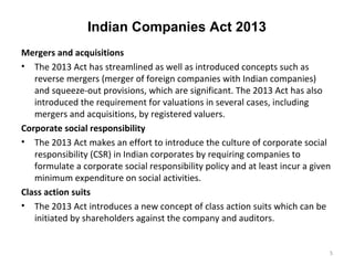 Indian Companies Act 2013
Mergers and acquisitions
• The 2013 Act has streamlined as well as introduced concepts such as
reverse mergers (merger of foreign companies with Indian companies)
and squeeze-out provisions, which are significant. The 2013 Act has also
introduced the requirement for valuations in several cases, including
mergers and acquisitions, by registered valuers.
Corporate social responsibility
• The 2013 Act makes an effort to introduce the culture of corporate social
responsibility (CSR) in Indian corporates by requiring companies to
formulate a corporate social responsibility policy and at least incur a given
minimum expenditure on social activities.
Class action suits
• The 2013 Act introduces a new concept of class action suits which can be
initiated by shareholders against the company and auditors.
5
 