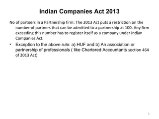 Indian Companies Act 2013
No of partners in a Partnership firm: The 2013 Act puts a restriction on the
number of partners that can be admitted to a partnership at 100. Any firm
exceeding this number has to register itself as a company under Indian
Companies Act.
• Exception to the above rule: a) HUF and b) An association or
partnership of professionals ( like Chartered Accountants section 464
of 2013 Act)
6
 
