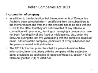 Indian Companies Act 2013
Incorporation of company
• In addition to the declaration that the requirements of Companies
Act have been complied with--- an affidavit from the subscribers to
the memorandum and from the first directors has to be filed with the
ROC, to the effect that they are not convicted of any offence in
connection with promoting, forming or managing a company or have
not been found guilty of any fraud or misfeasance, etc., under the
2013 Act during the last five years along with the complete details of
name, address of the company, particulars of every subscriber and
the persons named as first directors.
• The 2013 Act further prescribes that if a person furnishes false
information, he or she, along with the company will be subject to
penal provisions as applicable in respect of fraud i.e. section 447 of
2013 Act [section 7(4) of 2013 Act;
8
 