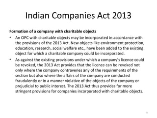 Indian Companies Act 2013
Formation of a company with charitable objects
• An OPC with charitable objects may be incorporated in accordance with
the provisions of the 2013 Act. New objects like environment protection,
education, research, social welfare etc., have been added to the existing
object for which a charitable company could be incorporated.
• As against the existing provisions under which a company’s licence could
be revoked, the 2013 Act provides that the licence can be revoked not
only where the company contravenes any of the requirements of the
section but also where the affairs of the company are conducted
fraudulently or in a manner violative of the objects of the company or
prejudicial to public interest. The 2013 Act thus provides for more
stringent provisions for companies incorporated with charitable objects.
9
 