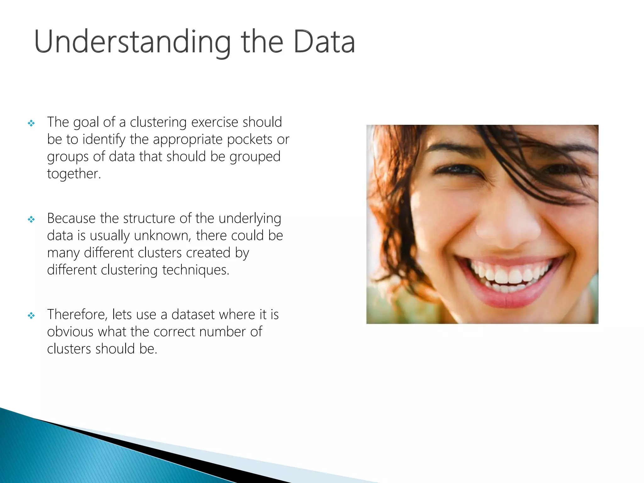  The goal of a clustering exercise should
be to identify the appropriate pockets or
groups of data that should be grouped
together.
 Because the structure of the underlying
data is usually unknown, there could be
many different clusters created by
different clustering techniques.
 Therefore, lets use a dataset where it is
obvious what the correct number of
clusters should be.
 