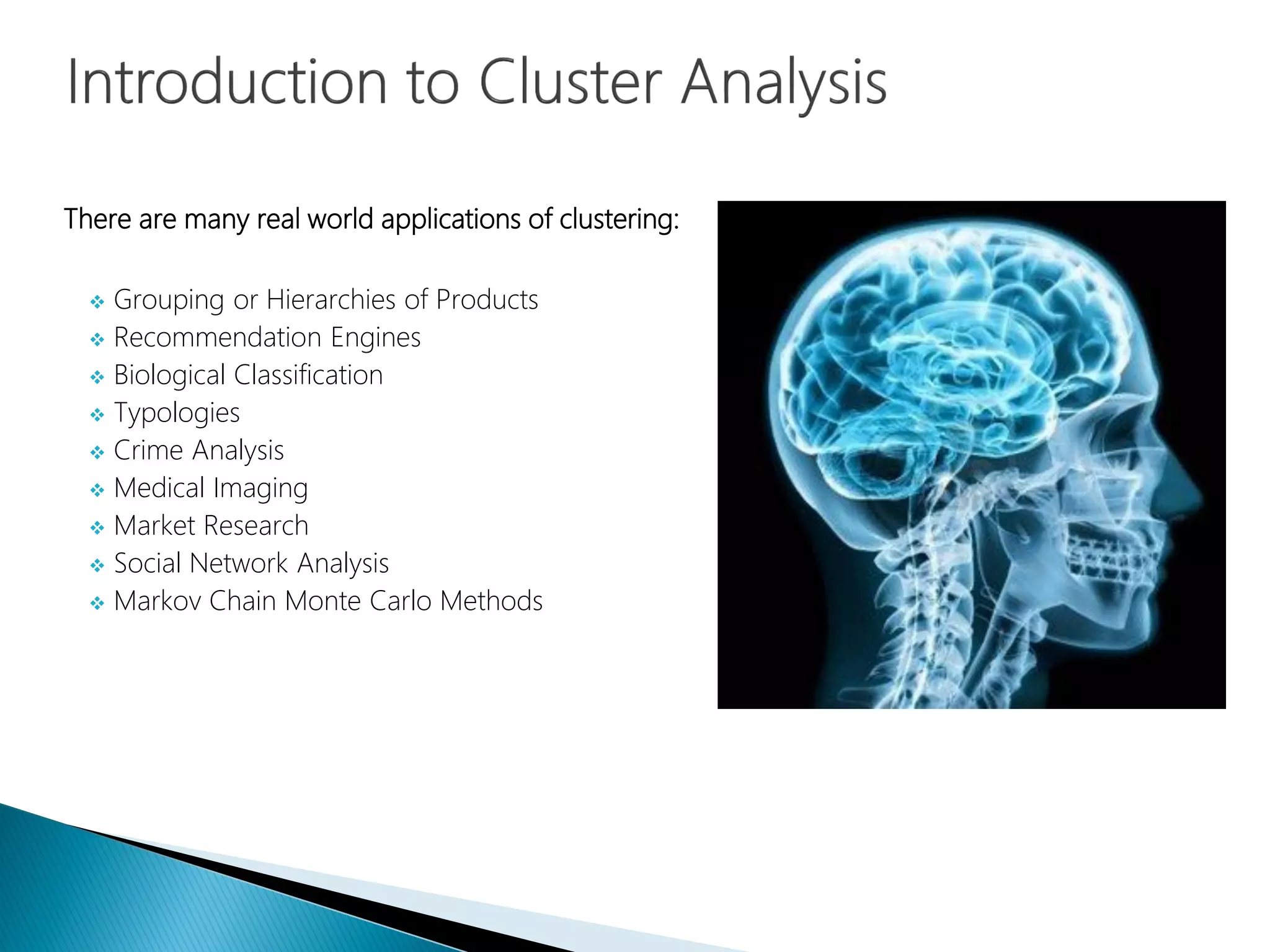There are many real world applications of clustering:
 Grouping or Hierarchies of Products
 Recommendation Engines
 Biological Classification
 Typologies
 Crime Analysis
 Medical Imaging
 Market Research
 Social Network Analysis
 Markov Chain Monte Carlo Methods
 