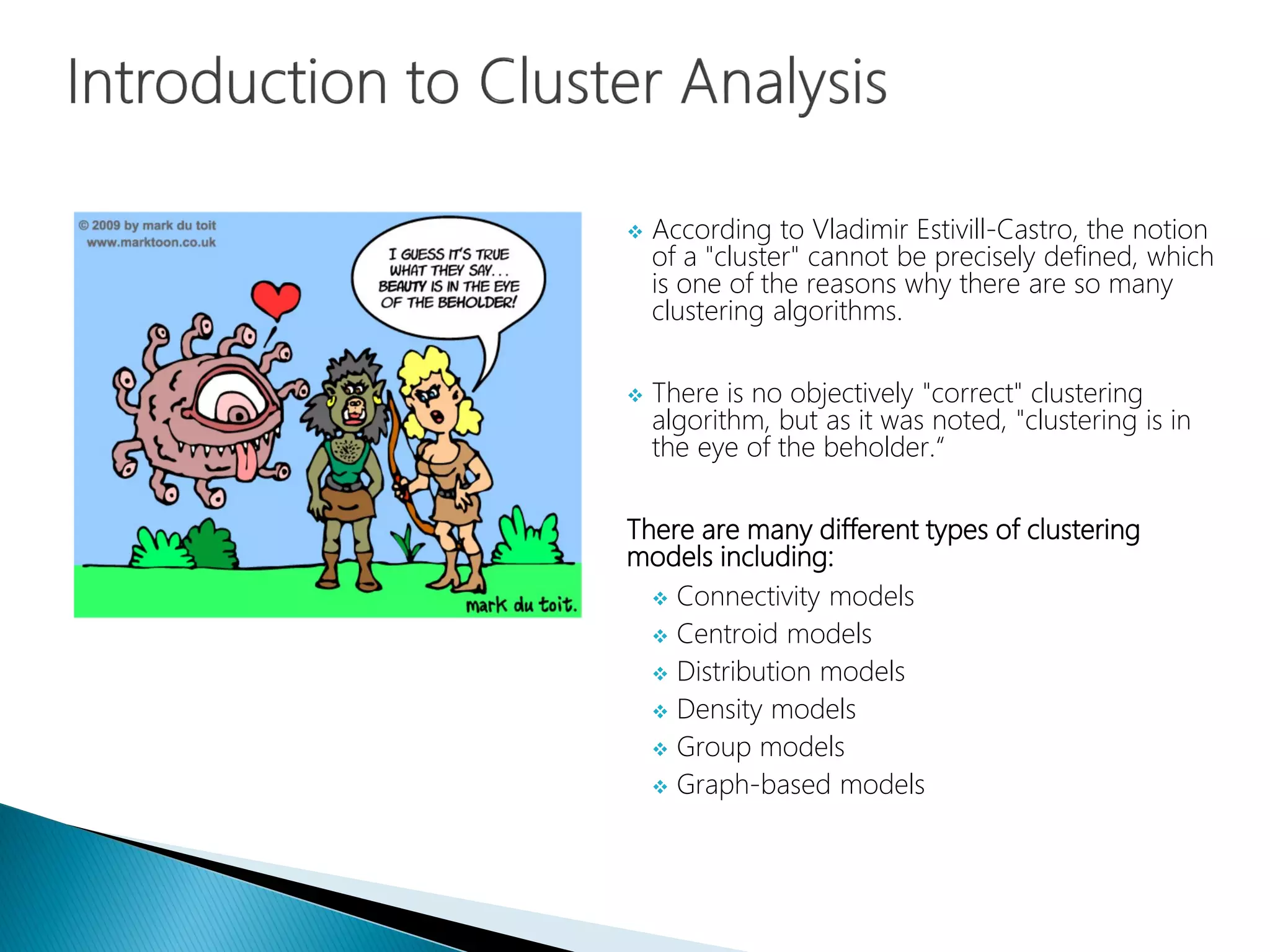 According to Vladimir Estivill-Castro, the notion
of a "cluster" cannot be precisely defined, which
is one of the reasons why there are so many
clustering algorithms.
 There is no objectively "correct" clustering
algorithm, but as it was noted, "clustering is in
the eye of the beholder.“
There are many different types of clustering
models including:
 Connectivity models
 Centroid models
 Distribution models
 Density models
 Group models
 Graph-based models
 